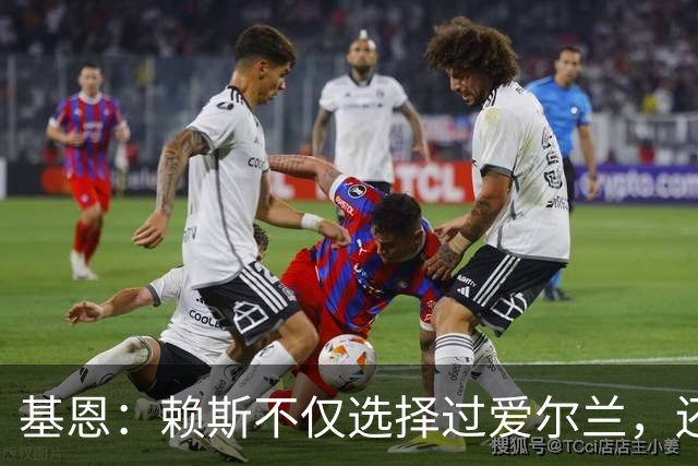 基恩：赖斯不仅选择过爱尔兰，还曾在比赛里亲吻过爱尔兰队的队徽